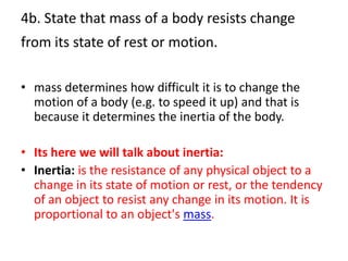 4b. State that mass of a body resists change
from its state of rest or motion.

• mass determines how difficult it is to change the
  motion of a body (e.g. to speed it up) and that is
  because it determines the inertia of the body.

• Its here we will talk about inertia:
• Inertia: is the resistance of any physical object to a
  change in its state of motion or rest, or the tendency
  of an object to resist any change in its motion. It is
  proportional to an object's mass.
 