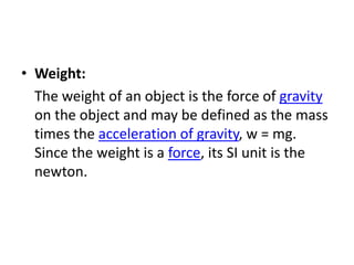 • Weight:
  The weight of an object is the force of gravity
  on the object and may be defined as the mass
  times the acceleration of gravity, w = mg.
  Since the weight is a force, its SI unit is the
  newton.
 