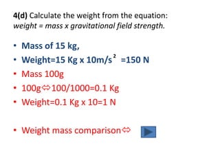 4(d) Calculate the weight from the equation:
weight = mass x gravitational field strength.

•   Mass of 15 kg,
                          2
•   Weight=15 Kg x 10m/s =150 N
•   Mass 100g
•   100g100/1000=0.1 Kg
•   Weight=0.1 Kg x 10=1 N

• Weight mass comparison
 