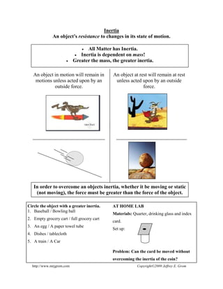 Inertia
An object’s resistance to changes in its state of motion.
All Matter has Inertia.
Inertia is dependent on mass!
Greater the mass, the greater inertia.
An object in motion will remain in
motions unless acted upon by an
outside force.
An object at rest will remain at rest
unless acted upon by an outside
force.
In order to overcome an objects inertia, whether it be moving or static
(not moving), the force must be greater than the force of the object.
http://www.mrjgrom.com Copyright©2009 Jeffrey E. Grom
Circle the object with a greater inertia.
1. Baseball / Bowling ball
2. Empty grocery cart / full grocery cart
3. An egg / A paper towel tube
4. Dishes / tablecloth
5. A train / A Car
AT HOME LAB
Materials: Quarter, drinking glass and index
card.
Set up:
Problem: Can the card be moved without
overcoming the inertia of the coin?
 