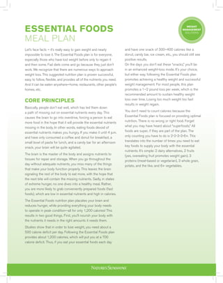 ESSENTIAL FOODS
MEAL PLAN
Let’s face facts – it’s really easy to gain weight and nearly
impossible to lose it. The Essential Foods plan is for everyone,
especially those who have lost weight before only to regain it
and then some. Fad diets come and go because they just don’t
work. We recognize that there are numerous ways to approach
weight loss. This suggested nutrition plan is proven successful,
easy to follow, flexible, and provides all of the nutrients you need.
And it can be eaten anywhere—home, restaurants, other people’s
homes, etc.
CORE PRINCIPLES
Basically, people don’t eat well, which has led them down
a path of missing out on essential nutrients every day. This
causes the brain to go into overdrive, forcing a person to eat
more food in the hope that it will provide the essential nutrients
missing in the body. In other words, eating foods devoid of
essential nutrients makes you hungry. If you make it until 4 p.m.
and have only consumed a coffee and donut for breakfast, a
small bowl of pasta for lunch, and a candy bar for an afternoon
snack, your brain will be quite agitated.
The brain is the master of the body and assigns nutrients to
tissues for repair and storage. When you go throughout the
day without adequate nutrients, you miss many of the things
that make your body function properly. This leaves the brain
signaling the rest of the body to eat more, with the hope that
the next bite will contain the missing nutrients. Sadly, in states
of extreme hunger, no one dives into a healthy meal. Rather,
you are more likely to grab conveniently prepared foods (fast
foods), which are low in essential nutrients and high in calories.
The Essential Foods nutrition plan placates your brain and
reduces hunger, while providing everything your body needs
to operate in peak condition—all for only 1,200 calories! This
results in two good things. First, you’ll nourish your body with
the nutrients it needs in the right amounts it needs them.
Studies show that in order to lose weight, you need about a
500 calorie deficit per day. Following the Essential Foods plan
provides about 1,200 calories, which will put you at a 700
calorie deficit. Thus, if you eat your essential foods each day
WEIGHT
MANAGEMENT
SOLUTIONS
and have one snack of 300–400 calories like a
donut, candy bar, ice cream, etc., you should still see
positive results.
On the days you don’t eat these “snacks,” you’ll be
in an enhanced weight-loss mode. It’s your choice,
but either way, following the Essential Foods plan
promotes achieving a healthy weight and successful
weight management. For most people, this plan
promotes a 1–2 pound loss per week, which is the
recommended amount to sustain healthy weight
loss over time. Losing too much weight too fast
results in weight regain.
You don’t need to count calories because the
Essential Foods plan is focused on providing optimal
nutrition. There is no wrong or right food. Forget
what you may have heard about “superfoods.” All
foods are super, if they are part of the plan. The
only counting you have to do is 2-2-3-3-6+. This
translates into the number of times you need to eat
key foods to supply your body with the essential
nutrients. It’s simple: 2 dairy alternatives, 2 fruits
(yes, overeating fruit promotes weight gain), 3
proteins (meat-based or vegetarian), 3 whole grain,
potato, and the like, and 6+ vegetables.
 