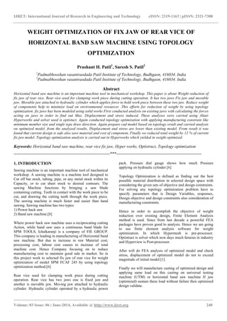 IJRET: International Journal of Research in Engineering and Technology eISSN: 2319-1163 | pISSN: 2321-7308
_______________________________________________________________________________________
Volume: 03 Issue: 06 | June-2014, Available @ http://www.ijret.org 240
WEIGHT OPTIMIZATION OF FIX JAW OF REAR VICE OF
HORIZONTAL BAND SAW MACHINE USING TOPOLOGY
OPTIMIZATION
Prashant H. Patil1
, Suresh S. Patil2
1
Padmabhooshan vasantraodada Patil Institute of Technology, Budhgaon, 416034. India
2
Padmabhooshan vasantraodada Patil Institute of Technology, Budhgaon, 416034. India
Abstract
Horizontal band saw machine is an important machine tool in mechanical workshop. This paper is about Weight reduction of
fix jaw of rear vice. Rear vice used for clamping work piece during cutting operation. It has two jaws Fix jaw and movable
jaw. Movable jaw attached to hydraulic cylinder which applies force to hold work piece between these two jaw. Reduce weight
of components help to minimize load on environmental resources .This efforts for reduction of weight by using topology
optimization. fix jaws has been modeled using solid works First conducted analysis on existing jaws with calculating the forces
acting on jaws in order to find out Max. Displacement and stress induced. These analyses were carried using Altair
Hyperworks and solver used is optistuct. Again conducted topology optimization with applying manufacturing constrain like
minimum member size and single type draw direction. Again prepare cad model based on topology result and carried analysis
on optimized model. from the analyzed results, Displacement and stress are lower than existing model. From result it was
found that current design is safe also save material and cost of component, Finally we reduced total weight by 12 % of current
fix jaw model. Topology optimization analysis is carried out in Hyperworks which yielded in weight optimized.
Keywords: Horizontal band saw machine, rear vice fix jaw, Hyper works, Optistruct, Topology optimization
---------------------------------------------------------------------***-------------------------------------------------------------
1. INTRODUCTION
Sawing machine is an important machine tool of mechanical
workshop. A sawing machine is a machine tool designed to
Cut off bar stock, tubing, pipe, or any metal stock within its
Capacity, or to cut sheet stock to desired contours. The
sawing Machine functions by bringing a saw blade
containing cutting. Teeth in contact with the work piece to be
cut, and drawing the cutting teeth through the work piece.
The sawing machine is much faster and easier than hand
sawing. Sawing machine has two types:
1) Power hack saw
2) Band saw machine.[8]
Where power hack saw machine uses a reciprocating cutting
Action, while band saw uses a continuous band blade for
SPM TOOLS, Ichalkaranji is a company of FIE GROUP.
This company is leading in manufacturing of Horizontal band
saw machine. But due to increase in raw Material cost,
processing cost, labour cost causes to increase of total
machine cost. Hence Company focusing on to reduce
manufacturing cost to maintain good sale in market. So in
this project work to selected fix jaw of rear vice for weight
optimization of model SPM FCAF 245 by using topology
optimization method.[6]
Rear vice used for clamping work piece during cutting
operation. Rear vice has two jaws one is fixed jaw and
another is movable jaw. Moving jaw attached to hydraulic
cylinder. Hydraulic cylinder operated by a hydraulic power
pack. Pressure dial gauge shows how much Pressure
applying on hydraulic cylinder.[6]
Topology Optimization is defined as finding out the best
possible material distribution in selected design space with
considering the given sets of objective and design constraints.
For solving any topology optimization problem have to
specify parameters that is Design Variables, responses,
Design objective and design constraints also consideration of
manufacturing constraints.
Hence in order to accomplish the objective of weight
reduction over existing design, Finite Element Analysis
method is used. Since from last decade a powerful FEA
packages have proven good to analysis. Hence we are going
to use finite element analysis software for weight
optimization. In which Hypermesh is pre-processor.
Optistruct is solver which now days much famous in industry
and Hyperview is Post-processor.
After will do FEA analysis of optimized model and check
stress, displacement of optimized model do not to exceed
magnitude of initial model.[1]
Finally we will manufacture casting of optimized design and
applying same load on this casting on universal testing
machine (UTM) or horizontal band saw machine If jaw
(optimized) sustain these load without failure then optimized
design validate.
 