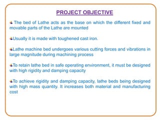 PROJECT OBJECTIVE
The bed of Lathe acts as the base on which the different fixed and
movable parts of the Lathe are mounted
Usually it is made with toughened cast iron.
Lathe machine bed undergoes various cutting forces and vibrations in
large magnitude during machining process
To retain lathe bed in safe operating environment, it must be designed
with high rigidity and damping capacity
To achieve rigidity and damping capacity, lathe beds being designed
with high mass quantity. It increases both material and manufacturing
cost
 