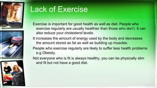 Lack of Exercise
Exercise is important for good health as well as diet. People who
exercise regularly are usually healthier than those who don’t. It can
also reduce your cholesterol levels.
It increases the amount of energy used by the body and decreases
the amount stored as fat as well as building up muscles.
People who exercise regularly are likely to suffer less health problems
e.g Obesity.
Not everyone who is fit is always healthy, you can be physically slim
and fit but not have a good diet.
 