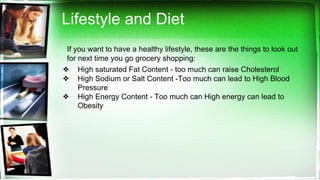 Lifestyle and Diet
If you want to have a healthy lifestyle, these are the things to look out
for next time you go grocery shopping:
❖ High saturated Fat Content - too much can raise Cholesterol
❖ High Sodium or Salt Content -Too much can lead to High Blood
Pressure
❖ High Energy Content - Too much can High energy can lead to
Obesity
 