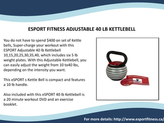 ESPORT FITNESS ADJUSTABLE 40 LB KETTLEBELL
You do not have to spend $400 on set of Kettle
bells, Super-charge your workout with this
ESPORT Adjustable 40 lb Kettlebell
10,15,20,25,30,35,40, which includes six 5 lb
weight plates. With this Adjustable Kettlebell, you
can easily adjust the weight from 10 to40 lbs,
depending on the intensity you want.
This eSPORT s Kettle Bell is compact and features
a 10 lb handle.
Also included with this eSPORT 40 lb Kettlebell is
a 20 minute workout DVD and an exercise
booklet.
For more details: http://www.esportfitness.ca/
 