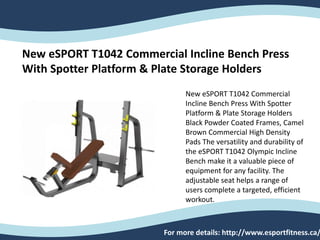 New eSPORT T1042 Commercial Incline Bench Press
With Spotter Platform & Plate Storage Holders
New eSPORT T1042 Commercial
Incline Bench Press With Spotter
Platform & Plate Storage Holders
Black Powder Coated Frames, Camel
Brown Commercial High Density
Pads The versatility and durability of
the eSPORT T1042 Olympic Incline
Bench make it a valuable piece of
equipment for any facility. The
adjustable seat helps a range of
users complete a targeted, efficient
workout.
For more details: http://www.esportfitness.ca/
 