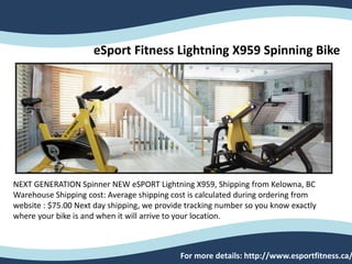 eSport Fitness Lightning X959 Spinning Bike
NEXT GENERATION Spinner NEW eSPORT Lightning X959, Shipping from Kelowna, BC
Warehouse Shipping cost: Average shipping cost is calculated during ordering from
website : $75.00 Next day shipping, we provide tracking number so you know exactly
where your bike is and when it will arrive to your location.
For more details: http://www.esportfitness.ca/
 