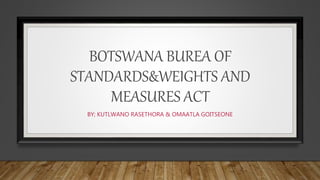 BOTSWANA BUREA OF
STANDARDS&WEIGHTS AND
MEASURES ACT
BY; KUTLWANO RASETHORA & OMAATLA GOITSEONE
 