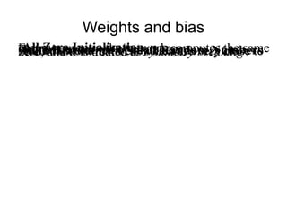 Weights and bias
All Zero InitializationEvery neuron in the network computes the sameoutputThere is no source of asymmetryInitialization with Small Random NumbersSmall random numbers which are very close tozero, and it is treated as symmetry breaking
 