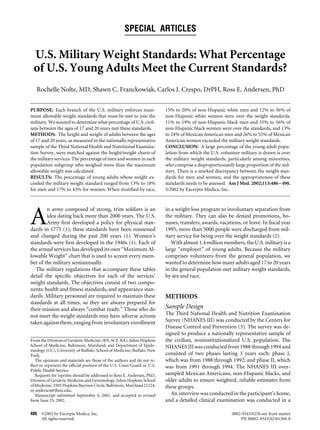 SPECIAL ARTICLES
U.S. Military Weight Standards: What Percentage
of U.S. Young Adults Meet the Current Standards?
Rochelle Nolte, MD, Shawn C. Franckowiak, Carlos J. Crespo, DrPH, Ross E. Andersen, PhD
PURPOSE: Each branch of the U.S. military enforces maxi-
mum allowable weight standards that must be met to join the
military. We wanted to determine what percentage of U.S. civil-
ians between the ages of 17 and 20 years met these standards.
METHODS: The height and weight of adults between the ages
of 17 and 20 years, as measured in the nationally representative
sample of the Third National Health and Nutritional Examina-
tion Survey, were matched against the height/weight charts of
the military services. The percentage of men and women in each
population subgroup who weighed more than the maximum
allowable weight was calculated.
RESULTS: The percentage of young adults whose weight ex-
ceeded the military weight standard ranged from 13% to 18%
for men and 17% to 43% for women. When stratiﬁed by race,
15% to 20% of non-Hispanic white men and 12% to 36% of
non-Hispanic white women were over the weight standards,
11% to 19% of non-Hispanic black men and 35% to 56% of
non-Hispanic black women were over the standards, and 13%
to 24% of Mexican American men and 26% to 55% of Mexican
American women exceeded the military weight standards.
CONCLUSION: A large percentage of the young adult popu-
lation from which the U.S. volunteer military is drawn is over
the military weight standards, particularly among minorities,
who comprise a disproportionately large proportion of the mil-
itary. There is a marked discrepancy between the weight stan-
dards for men and women, and the appropriateness of these
standards needs to be assessed. Am J Med. 2002;113:486–490.
©2002 by Excerpta Medica, Inc.
A
n army composed of strong, trim soldiers is an
idea dating back more than 2000 years. The U.S.
Army ﬁrst developed a policy for physical stan-
dards in 1775 (1); these standards have been reassessed
and changed during the past 200 years (1). Women’s
standards were ﬁrst developed in the 1940s (1). Each of
the armed services has developed its own “Maximum Al-
lowable Weight” chart that is used to screen every mem-
ber of the military semiannually.
The military regulations that accompany these tables
detail the speciﬁc objectives for each of the services’
weight standards. The objectives consist of two compo-
nents: health and ﬁtness standards, and appearance stan-
dards. Military personnel are required to maintain these
standards at all times, so they are always prepared for
their mission and always “combat ready.” Those who do
not meet the weight standards may have adverse actions
taken against them, ranging from involuntary enrollment
in a weight loss program to involuntary separation from
the military. They can also be denied promotions, bo-
nuses, transfers, awards, vacations, or leave. In ﬁscal year
1995, more than 5000 people were discharged from mil-
itary service for being over the weight standards (2).
With almost 1.4 million members, the U.S. military is a
large “employer” of young adults. Because the military
comprises volunteers from the general population, we
wanted to determine how many adults aged 17 to 20 years
in the general population met military weight standards,
by sex and race.
METHODS
Sample Design
The Third National Health and Nutrition Examination
Survey (NHANES III) was conducted by the Centers for
Disease Control and Prevention (3). The survey was de-
signed to produce a nationally representative sample of
the civilian, noninstitutionalized U.S. population. The
NHANES III was conducted from 1988 through 1994 and
consisted of two phases lasting 3 years each: phase I,
which was from 1988 through 1992; and phase II, which
was from 1991 through 1994. The NHANES III over-
sampled Mexican Americans, non-Hispanic blacks, and
older adults to ensure weighted, reliable estimates from
these groups.
An interview was conducted in the participant’s home,
and a detailed clinical examination was conducted in a
From the Division of Geriatric Medicine (RN, SCF, RA), Johns Hopkins
School of Medicine, Baltimore, Maryland; and Department of Epide-
miology (CC), University of Buffalo, School of Medicine, Buffalo, New
York.
The opinions and materials are those of the authors and do not re-
ﬂect or represent the ofﬁcial position of the U.S. Coast Guard or U.S.
Public Health Service.
Requests for reprints should be addressed to Ross E. Andersen, PhD,
Division of Geriatric Medicine and Gerontology, Johns Hopkins School
of Medicine, 5505 Hopkins Bayview Circle, Baltimore, Maryland 21224,
or andersen@jhmi.edu.
Manuscript submitted September 4, 2001, and accepted in revised
form June 25, 2002.
486 ©2002 by Excerpta Medica, Inc. 0002-9343/02/$–see front matter
All rights reserved. PII S0002-9343(02)01268-8
 
