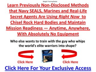 Weight Training Books  Learn Previously Non-Disclosed Methods that Navy SEALS, Marines and Real-Life Secret Agents Are Using Right Now  to Chisel Rock Hard Bodies and Maintain Mission Readiness — Anytime, Anywhere,With Absolutely No Equipment Who else wants to train with the guy who whips the world's elite warriors into shape? Click Here Click Here Click Here For Your Exclusive Access 