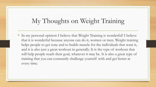 My Thoughts on Weight Training
• In my personal opinion I believe that Weight Training is wonderful! I believe
that it is wonderful because anyone can do it, women or men. Weight training
helps people to get tone and to builds muscle for the individuals that want it,
and it is also just a great workout in generally. It is the type of workout that
will help people reach their goal, whatever it may be. It is also a great type of
training that you can constantly challenge yourself with and get better at
every time.
 