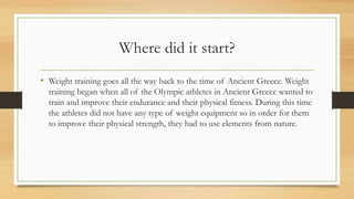 Where did it start?
• Weight training goes all the way back to the time of Ancient Greece. Weight
training began when all of the Olympic athletes in Ancient Greece wanted to
train and improve their endurance and their physical fitness. During this time
the athletes did not have any type of weight equipment so in order for them
to improve their physical strength, they had to use elements from nature.
 