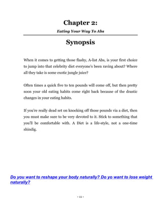 - 11 -
Chapter 2:
Eating Your Way To Abs
Synopsis
When it comes to getting those flashy, A-list Abs, is your first choice
to jump into that celebrity diet everyone’s been raving about? Where
all they take is some exotic jungle juice?
Often times a quick five to ten pounds will come off, but then pretty
soon your old eating habits come right back because of the drastic
changes in your eating habits.
If you’re really dead set on knocking off those pounds via a diet, then
you must make sure to be very devoted to it. Stick to something that
you’ll be comfortable with. A Diet is a life-style, not a one-time
shindig.
Do you want to reshape your body naturally? Do yo want to lose weight
naturally?
 