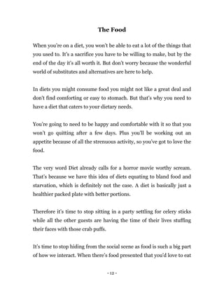 - 12 -
The Food
When you’re on a diet, you won’t be able to eat a lot of the things that
you used to. It’s a sacrifice you have to be willing to make, but by the
end of the day it’s all worth it. But don’t worry because the wonderful
world of substitutes and alternatives are here to help.
In diets you might consume food you might not like a great deal and
don't find comforting or easy to stomach. But that’s why you need to
have a diet that caters to your dietary needs.
You’re going to need to be happy and comfortable with it so that you
won’t go quitting after a few days. Plus you’ll be working out an
appetite because of all the strenuous activity, so you’ve got to love the
food.
The very word Diet already calls for a horror movie worthy scream.
That’s because we have this idea of diets equating to bland food and
starvation, which is definitely not the case. A diet is basically just a
healthier packed plate with better portions.
Therefore it’s time to stop sitting in a party settling for celery sticks
while all the other guests are having the time of their lives stuffing
their faces with those crab puffs.
It’s time to stop hiding from the social scene as food is such a big part
of how we interact. When there’s food presented that you’d love to eat
 
