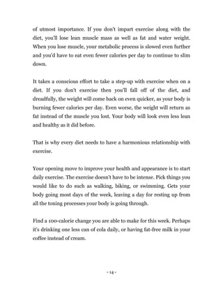 - 14 -
of utmost importance. If you don't impart exercise along with the
diet, you'll lose lean muscle mass as well as fat and water weight.
When you lose muscle, your metabolic process is slowed even further
and you'd have to eat even fewer calories per day to continue to slim
down.
It takes a conscious effort to take a step-up with exercise when on a
diet. If you don't exercise then you’ll fall off of the diet, and
dreadfully, the weight will come back on even quicker, as your body is
burning fewer calories per day. Even worse, the weight will return as
fat instead of the muscle you lost. Your body will look even less lean
and healthy as it did before.
That is why every diet needs to have a harmonious relationship with
exercise.
Your opening move to improve your health and appearance is to start
daily exercise. The exercise doesn't have to be intense. Pick things you
would like to do such as walking, biking, or swimming. Gets your
body going most days of the week, leaving a day for resting up from
all the toning processes your body is going through.
Find a 100-calorie change you are able to make for this week. Perhaps
it's drinking one less can of cola daily, or having fat-free milk in your
coffee instead of cream.
 