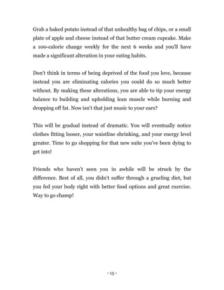 - 15 -
Grab a baked potato instead of that unhealthy bag of chips, or a small
plate of apple and cheese instead of that butter cream cupcake. Make
a 100-calorie change weekly for the next 6 weeks and you'll have
made a significant alteration in your eating habits.
Don't think in terms of being deprived of the food you love, because
instead you are eliminating calories you could do so much better
without. By making these alterations, you are able to tip your energy
balance to building and upholding lean muscle while burning and
dropping off fat. Now isn’t that just music to your ears?
This will be gradual instead of dramatic. You will eventually notice
clothes fitting looser, your waistline shrinking, and your energy level
greater. Time to go shopping for that new suite you’ve been dying to
get into!
Friends who haven't seen you in awhile will be struck by the
difference. Best of all, you didn’t suffer through a grueling diet, but
you fed your body right with better food options and great exercise.
Way to go champ!
 