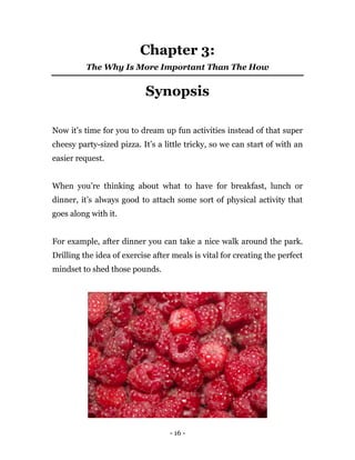 - 16 -
Chapter 3:
The Why Is More Important Than The How
Synopsis
Now it’s time for you to dream up fun activities instead of that super
cheesy party-sized pizza. It’s a little tricky, so we can start of with an
easier request.
When you’re thinking about what to have for breakfast, lunch or
dinner, it’s always good to attach some sort of physical activity that
goes along with it.
For example, after dinner you can take a nice walk around the park.
Drilling the idea of exercise after meals is vital for creating the perfect
mindset to shed those pounds.
 