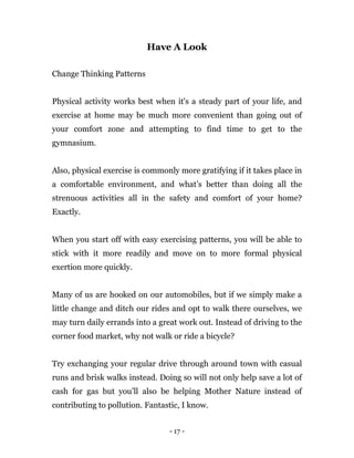 - 17 -
Have A Look
Change Thinking Patterns
Physical activity works best when it's a steady part of your life, and
exercise at home may be much more convenient than going out of
your comfort zone and attempting to find time to get to the
gymnasium.
Also, physical exercise is commonly more gratifying if it takes place in
a comfortable environment, and what’s better than doing all the
strenuous activities all in the safety and comfort of your home?
Exactly.
When you start off with easy exercising patterns, you will be able to
stick with it more readily and move on to more formal physical
exertion more quickly.
Many of us are hooked on our automobiles, but if we simply make a
little change and ditch our rides and opt to walk there ourselves, we
may turn daily errands into a great work out. Instead of driving to the
corner food market, why not walk or ride a bicycle?
Try exchanging your regular drive through around town with casual
runs and brisk walks instead. Doing so will not only help save a lot of
cash for gas but you’ll also be helping Mother Nature instead of
contributing to pollution. Fantastic, I know.
 