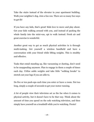 - 18 -
Take the stairs instead of the elevator in your apartment building.
Walk your neighbor’s dog. Join a fun run. There are so many fun ways
to get fit!
If you have any kids, that’s great! Kids love to move and play about.
Get your kids walking around with you, and instead of packing the
whole family into the mini-van, opt to walk instead. Fresh air and
great exercise is wonderful.
Another great way to get as much physical activities in is through
multi-tasking. Get yourself a wireless handheld and have a
conversation with your friend while lifting weights. This is stealthy
and effective.
Tasks that entail standing up, like vacuuming or dusting, don’t need
to be unappealing anymore. Plan to engage in them a couple of times
each day. Utilize ankle weights and take little "walking breaks" to
stretch out your legs if you are able to.
Do five or ten push-ups each time you enter or leave a room. Not too
long, simply a couple of seconds to get your motor running.
A lot of people view their television set as the foe when it comes to
physical activity, but it doesn't have to be that way. Think about the
amount of time you spend on the sofa watching television, and then
simply have yourself on a treadmill while you’re watching. Presto!
 