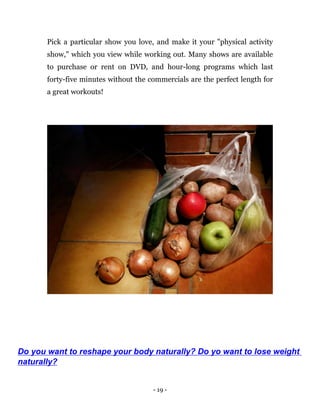 - 19 -
Pick a particular show you love, and make it your "physical activity
show," which you view while working out. Many shows are available
to purchase or rent on DVD, and hour-long programs which last
forty-five minutes without the commercials are the perfect length for
a great workouts!
Do you want to reshape your body naturally? Do yo want to lose weight
naturally?
 