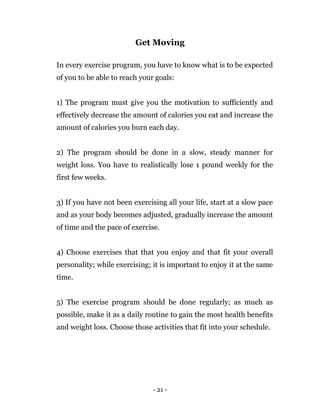 - 21 -
Get Moving
In every exercise program, you have to know what is to be expected
of you to be able to reach your goals:
1) The program must give you the motivation to sufficiently and
effectively decrease the amount of calories you eat and increase the
amount of calories you burn each day.
2) The program should be done in a slow, steady manner for
weight loss. You have to realistically lose 1 pound weekly for the
first few weeks.
3) If you have not been exercising all your life, start at a slow pace
and as your body becomes adjusted, gradually increase the amount
of time and the pace of exercise.
4) Choose exercises that that you enjoy and that fit your overall
personality; while exercising; it is important to enjoy it at the same
time.
5) The exercise program should be done regularly; as much as
possible, make it as a daily routine to gain the most health benefits
and weight loss. Choose those activities that fit into your schedule.
 