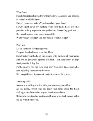 - 23 -
Wide Squat
Stand straight and spread your legs widely. Make sure you are able
to spread it with balance.
Extend your arms as in a Y position above your head.
Slowly squat down by pushing your hips back; hold into that
position as long as you can and get back to the starting position.
Do 15 wide squats or as much as possible.
When you get stronger, you can be able to squat longer.
Push ups
Lie on the floor, face facing down.
Put your hands close to your shoulders.
Slowly raise your body off the ground with the help of your hands
and feet as you push against the floor. Your body must be kept
straight while doing this.
For beginners, you can raise your body from your knees instead of
feet, reducing the work on the arms.
Do 15 repetitions; if you can't, make it 5 counts for 3 sets.
Jumping Jacks
Assume a standing position with your arms on your sides.
As you jump, spread legs and raise your arms above the head,
making a circular motion as your hands meet above.
Returns to the standing position with your arms back to your sides.
Do 60 repetitions or so.
 
