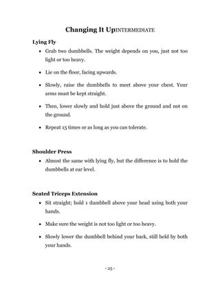 - 25 -
Changing It UpINTERMEDIATE
Lying Fly
 Grab two dumbbells. The weight depends on you, just not too
light or too heavy.
 Lie on the floor, facing upwards.
 Slowly, raise the dumbbells to meet above your chest. Your
arms must be kept straight.
 Then, lower slowly and hold just above the ground and not on
the ground.
 Repeat 15 times or as long as you can tolerate.
Shoulder Press
 Almost the same with lying fly, but the difference is to hold the
dumbbells at ear level.
Seated Triceps Extension
 Sit straight; hold 1 dumbbell above your head using both your
hands.
 Make sure the weight is not too light or too heavy.
 Slowly lower the dumbbell behind your back, still held by both
your hands.
 