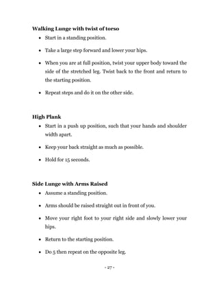 - 27 -
Walking Lunge with twist of torso
 Start in a standing position.
 Take a large step forward and lower your hips.
 When you are at full position, twist your upper body toward the
side of the stretched leg. Twist back to the front and return to
the starting position.
 Repeat steps and do it on the other side.
High Plank
 Start in a push up position, such that your hands and shoulder
width apart.
 Keep your back straight as much as possible.
 Hold for 15 seconds.
Side Lunge with Arms Raised
 Assume a standing position.
 Arms should be raised straight out in front of you.
 Move your right foot to your right side and slowly lower your
hips.
 Return to the starting position.
 Do 5 then repeat on the opposite leg.
 