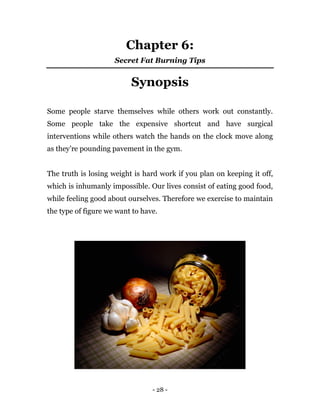 - 28 -
Chapter 6:
Secret Fat Burning Tips
Synopsis
Some people starve themselves while others work out constantly.
Some people take the expensive shortcut and have surgical
interventions while others watch the hands on the clock move along
as they’re pounding pavement in the gym.
The truth is losing weight is hard work if you plan on keeping it off,
which is inhumanly impossible. Our lives consist of eating good food,
while feeling good about ourselves. Therefore we exercise to maintain
the type of figure we want to have.
 