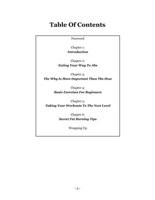 - 3 -
Table Of Contents
Foreword
Chapter 1:
Introduction
Chapter 2:
Eating Your Way To Abs
Chapter 3:
The Why Is More Important Than The How
Chapter 4:
Basic Exercises For Beginners
Chapter 5:
Taking Your Workouts To The Next Level
Chapter 6:
Secret Fat Burning Tips
Wrapping Up
 