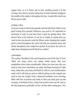 - 30 -
supper time, as it is better not to take anything passed 6 in the
evening. Also observe proper eating time to limit untimely binging in
the middle of the night or throughout the day. A salad after lunch can
fill you up in a jiffy.
2) Make a Plan
Everyone wants to shed a few pounds and look their best. What’s your
goal? Losing Five pounds? Whatever your goal is, it's important to
determine it early on and then form a plan for getting there. This
doesn't have to be intricate. It can be as simple as saying that you
want to lose one pound a week for fifteen weeks. Keeping this simple
goal in mind throughout the week will help you maintain focus and
clarity throughout your weight loss period. If you know the end is in
sight, keep charging forward! March on, soldier!
3) Breakfast
The saying, "Breakfast is the most important meal of the day" is true!
While you sleep, you're not eating, which means that your
metabolism slows down considerably. When you start your day you
need to start your metabolism up again and begin burning fat right
away. Otherwise, your body will think it's still in a sort of hibernation
mode and it will drag on and on without giving you the support you
need to lose the weight. Grab a balanced breakfast every morning,
filled with lots of protein and carbs so that your body gets up and
running. A breakfast fit for a king if the perfect wake up call. And as
the day progresses, gradually eat less. As that other saying goes, “For
 