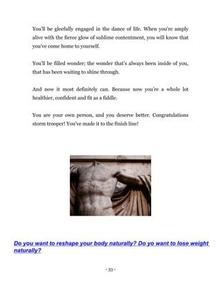 - 33 -
You'll be gleefully engaged in the dance of life. When you're amply
alive with the fierce glow of sublime contentment, you will know that
you've come home to yourself.
You'll be filled wonder; the wonder that’s always been inside of you,
that has been waiting to shine through.
And now it most definitely can. Because now you’re a whole lot
healthier, confident and fit as a fiddle.
You are your own person, and you deserve better. Congratulations
storm trooper! You’ve made it to the finish line!
Do you want to reshape your body naturally? Do yo want to lose weight
naturally?
 