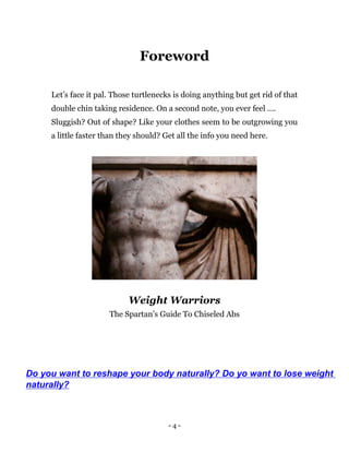 - 4 -
Foreword
Let’s face it pal. Those turtlenecks is doing anything but get rid of that
double chin taking residence. On a second note, you ever feel ….
Sluggish? Out of shape? Like your clothes seem to be outgrowing you
a little faster than they should? Get all the info you need here.
Weight Warriors
The Spartan’s Guide To Chiseled Abs
Do you want to reshape your body naturally? Do yo want to lose weight
naturally?
 