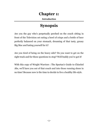 - 5 -
Chapter 1:
Introduction
Synopsis
Are you the guy who’s perpetually perched on the couch sitting in
front of the Television set eating a bowl of crisps and a bottle of beer
perfectly balanced on your stomach, dreaming of that tasty, greasy
Big Mac and hating yourself for it?
Are you tired of being on the heavy side? Do you want to get on the
right track and for these questions to stop? Well buddy you’ve got it!
With this copy of Weight Warriors : The Spartan’s Guide to Chiseled
Abs, we’ll have you out of that couch and into those running shoes in
no time! Because now is the time to decide to live a healthy life-style.
 