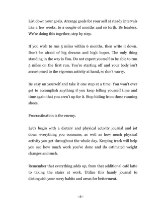 - 8 -
List down your goals. Arrange goals for your self at steady intervals
like a few weeks, to a couple of months and so forth. Be fearless.
We’re doing this together, step by step.
If you wish to run 5 miles within 6 months, then write it down.
Don’t be afraid of big dreams and high hopes. The only thing
standing in the way is You. Do not expect yourself to be able to run
5 miles on the first run. You’re starting off and your body isn’t
accustomed to the vigorous activity at hand, so don’t worry.
Be easy on yourself and take it one step at a time. You won’t ever
get to accomplish anything if you keep telling yourself time and
time again that you aren’t up for it. Stop hiding from those running
shoes.
Procrastination is the enemy.
Let’s begin with a dietary and physical activity journal and jot
down everything you consume, as well as how much physical
activity you get throughout the whole day. Keeping track will help
you see how much work you’ve done and do estimated weight
changes and such.
Remember that everything adds up, from that additional café latte
to taking the stairs at work. Utilize this handy journal to
distinguish your sorry habits and areas for betterment.
 