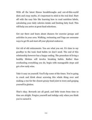 - 9 -
With all the latest fitness breakthroughs and out-of-this-world
diets and crazy myths, it's important to stick to the real deal. Start
off with the easy bits like learning how to read nutrition labels,
calculating your daily calories intake and limiting fatty food. This
will help you arrive at great food selections.
Get out there and learn about chances for exercise groups and
activities in your area. Walking, swimming and Yoga are awesome
ways to get fit and start off your physical endeavor.
Get rid of old enticements. You are what you eat. It’s time to say
goodbye to the toxic food habits we don’t need. The end of this
relationship however has a happy ending. The procedure of living a
healthy lifetime will involve breaking habits. Rather than
overhauling everything you do, begin with manageable steps and
get a few early wins.
Take it easy on yourself. You'll slip some of the times. You’re going
to crack and think about screwing this whole thing over and
making a run for the closest greasy food joint in town and gorging
yourself in glutton.
That’s okay. Rewards are all good, and little treats from time to
time are alright. Forgive yourself and indulge only when you think
you’ve earned it.
 