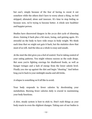 - 13 -
but can’t, simply because of the fear of having to sweat it out
somehow while the others don’t have to worry about a thing, we feel
stripped, alienated, alone and insecure. It’s time to stop feeling so
because now, we’re trying to become better. A whole new healthier
and happier person.
Studies have discovered dangers in the yo-yo diet cycle of slimming
down. Gaining it back plus a bit more, losing, and gaining again. It's
stressful on the body to have wide sways in body weight. We think
each time that we might not gain it back, but the statistics show that
most of us will. And the idea as a whole is crazy and unsafe.
At the start the diet gives you a feel of control. You're taking control of
your eating patterns. You might witness success as the scale drops.
But soon you're fighting cravings for disallowed foods, as well as
hunger twinges and a lack of energy from the lower calorie level.
Finally you rise up against the diet and begin "cheating." And before
long you’re back to your midnight snacks and old tricks.
A relapse is something we’d all like to avoid.
Your body responds to fewer calories by decelerating your
metabolism. Burning fewer calories daily is crucial in maintaining
your body functions.
A slow, steady system is best to stick to. Don’t rush things as your
body reacts to even the slightest changes. Taking care of our bodies is
 