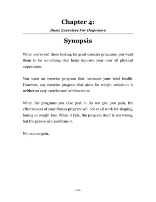 - 20 -
Chapter 4:
Basic Exercises For Beginners
Synopsis
When you’re out there looking for great exercise programs, you want
them to be something that helps improve your over all physical
appearance.
You want an exercise program that increases your total health.
However, any exercise program that aims for weight reduction is
neither an easy exercise nor painless route.
When the programs you take part in do not give you pain, the
effectiveness of your fitness program will not at all work for shaping,
toning or weight loss. When it fails, the program itself is not wrong,
but the person who performs it.
No pain no gain.
 
