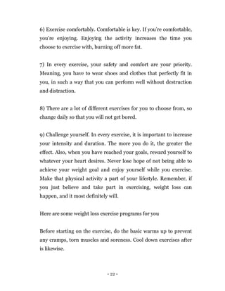 - 22 -
6) Exercise comfortably. Comfortable is key. If you’re comfortable,
you’re enjoying. Enjoying the activity increases the time you
choose to exercise with, burning off more fat.
7) In every exercise, your safety and comfort are your priority.
Meaning, you have to wear shoes and clothes that perfectly fit in
you, in such a way that you can perform well without destruction
and distraction.
8) There are a lot of different exercises for you to choose from, so
change daily so that you will not get bored.
9) Challenge yourself. In every exercise, it is important to increase
your intensity and duration. The more you do it, the greater the
effect. Also, when you have reached your goals, reward yourself to
whatever your heart desires. Never lose hope of not being able to
achieve your weight goal and enjoy yourself while you exercise.
Make that physical activity a part of your lifestyle. Remember, if
you just believe and take part in exercising, weight loss can
happen, and it most definitely will.
Here are some weight loss exercise programs for you
Before starting on the exercise, do the basic warms up to prevent
any cramps, torn muscles and soreness. Cool down exercises after
is likewise.
 