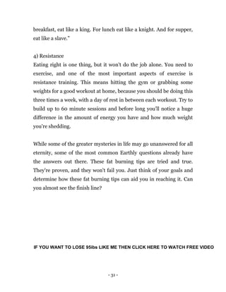 - 31 -
breakfast, eat like a king. For lunch eat like a knight. And for supper,
eat like a slave.”
4) Resistance
Eating right is one thing, but it won't do the job alone. You need to
exercise, and one of the most important aspects of exercise is
resistance training. This means hitting the gym or grabbing some
weights for a good workout at home, because you should be doing this
three times a week, with a day of rest in between each workout. Try to
build up to 60 minute sessions and before long you'll notice a huge
difference in the amount of energy you have and how much weight
you're shedding.
While some of the greater mysteries in life may go unanswered for all
eternity, some of the most common Earthly questions already have
the answers out there. These fat burning tips are tried and true.
They're proven, and they won't fail you. Just think of your goals and
determine how these fat burning tips can aid you in reaching it. Can
you almost see the finish line?
IF YOU WANT TO LOSE 95ibs LIKE ME THEN CLICK HERE TO WATCH FREE VIDEO
 