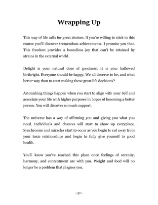 - 32 -
Wrapping Up
This way of life calls for great choices. If you're willing to stick to this
course you'll discover tremendous achievements. I promise you that.
This freedom provides a boundless joy that can't be attained by
strains in the external world.
Delight is your natural does of goodness. It is your hallowed
birthright. Everyone should be happy. We all deserve to be, and what
better way than to start making these great life decisions?
Astonishing things happen when you start to align with your Self and
associate your life with higher purposes in hopes of becoming a better
person. You will discover so much support.
The universe has a way of affirming you and giving you what you
need. Individuals and chances will start to show up everyplace.
Synchronies and miracles start to occur as you begin to cut away from
your toxic relationships and begin to fully give yourself to good
health.
You'll know you've reached this place once feelings of serenity,
harmony, and contentment are with you. Weight and food will no
longer be a problem that plagues you.
 