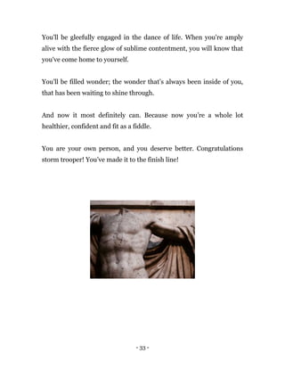 - 33 -
You'll be gleefully engaged in the dance of life. When you're amply
alive with the fierce glow of sublime contentment, you will know that
you've come home to yourself.
You'll be filled wonder; the wonder that’s always been inside of you,
that has been waiting to shine through.
And now it most definitely can. Because now you’re a whole lot
healthier, confident and fit as a fiddle.
You are your own person, and you deserve better. Congratulations
storm trooper! You’ve made it to the finish line!
 