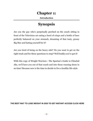 - 5 -
Chapter 1:
Introduction
Synopsis
Are you the guy who’s perpetually perched on the couch sitting in
front of the Television set eating a bowl of crisps and a bottle of beer
perfectly balanced on your stomach, dreaming of that tasty, greasy
Big Mac and hating yourself for it?
Are you tired of being on the heavy side? Do you want to get on the
right track and for these questions to stop? Well buddy you’ve got it!
With this copy of Weight Warriors : The Spartan’s Guide to Chiseled
Abs, we’ll have you out of that couch and into those running shoes in
no time! Because now is the time to decide to live a healthy life-style.
THE BEST WAT TO LOSE WEIGHT IN 2020 TO GET INSTANT ACCESS CLICK HERE
 