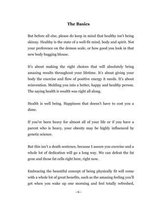 - 6 -
The Basics
But before all else, please do keep in mind that healthy isn’t being
skinny. Healthy is the state of a well-fit mind, body and spirit. Not
your preference on the demon scale, or how good you look in that
new body hugging blouse.
It’s about making the right choices that will absolutely bring
amazing results throughout your lifetime. It’s about giving your
body the exercise and flow of positive energy it needs. It’s about
reinvention. Molding you into a better, happy and healthy person.
The saying health is wealth was right all along.
Health is well being. Happiness that doesn’t have to cost you a
dime.
If you've been heavy for almost all of your life or if you have a
parent who is heavy, your obesity may be highly influenced by
genetic science.
But this isn’t a death sentence, because I assure you exercise and a
whole lot of dedication will go a long way. We can defeat the fat
gene and those fat cells right here, right now.
Embracing the beautiful concept of being physically fit will come
with a whole lot of great benefits, such as the amazing feeling you’ll
get when you wake up one morning and feel totally refreshed,
 