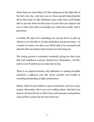 - 7 -
better than you were before. It’s like waking up on the right side of
the bed every day. And once you see those pounds being knocked
off on that scale, it’s like Christmas came early. Now you’ll finally
able to get into those favorite jeans of yours that you outgrew last
year or that extra mile you thought you could never make. And it
gets better.
A healthy life style isn’t something you can put down or pick up
whenever you feel like it. It takes dedication and perseverance. In
a matter of weeks, even days, you will be able to be successful and
pleased with easy choices that reward you in the long run.
The toning process is extremely wonderful, giving you that extra
kick and confidence everyone should have. Remember, a fit life-
style is a set of selections you make day-to-day.
There is no magical formula, only dedication to making favorable
selections a righteous your life. Never consider your health as
something demanding or high-maintenance.
Rather, think of your health as a great investment, and not a scary
project. Remember, this is you we’re talking about. And don’t you
deserve the best life has to offer? Have self-assurance and patience
and you'll be a winner by the end of this race.
 