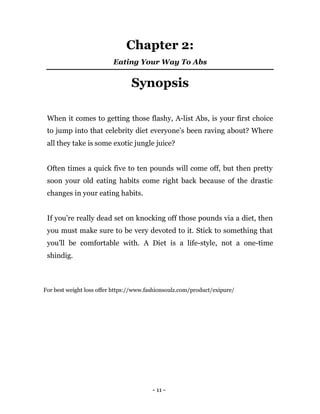 - 11 -
Chapter 2:
Eating Your Way To Abs
Synopsis
When it comes to getting those flashy, A-list Abs, is your first choice
to jump into that celebrity diet everyone’s been raving about? Where
all they take is some exotic jungle juice?
Often times a quick five to ten pounds will come off, but then pretty
soon your old eating habits come right back because of the drastic
changes in your eating habits.
If you’re really dead set on knocking off those pounds via a diet, then
you must make sure to be very devoted to it. Stick to something that
you’ll be comfortable with. A Diet is a life-style, not a one-time
shindig.
For best weight loss offer https://www.fashionsoulz.com/product/exipure/
 