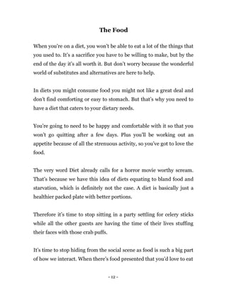 - 12 -
The Food
When you’re on a diet, you won’t be able to eat a lot of the things that
you used to. It’s a sacrifice you have to be willing to make, but by the
end of the day it’s all worth it. But don’t worry because the wonderful
world of substitutes and alternatives are here to help.
In diets you might consume food you might not like a great deal and
don't find comforting or easy to stomach. But that’s why you need to
have a diet that caters to your dietary needs.
You’re going to need to be happy and comfortable with it so that you
won’t go quitting after a few days. Plus you’ll be working out an
appetite because of all the strenuous activity, so you’ve got to love the
food.
The very word Diet already calls for a horror movie worthy scream.
That’s because we have this idea of diets equating to bland food and
starvation, which is definitely not the case. A diet is basically just a
healthier packed plate with better portions.
Therefore it’s time to stop sitting in a party settling for celery sticks
while all the other guests are having the time of their lives stuffing
their faces with those crab puffs.
It’s time to stop hiding from the social scene as food is such a big part
of how we interact. When there’s food presented that you’d love to eat
 