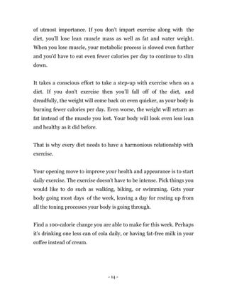 - 14 -
of utmost importance. If you don't impart exercise along with the
diet, you'll lose lean muscle mass as well as fat and water weight.
When you lose muscle, your metabolic process is slowed even further
and you'd have to eat even fewer calories per day to continue to slim
down.
It takes a conscious effort to take a step-up with exercise when on a
diet. If you don't exercise then you’ll fall off of the diet, and
dreadfully, the weight will come back on even quicker, as your body is
burning fewer calories per day. Even worse, the weight will return as
fat instead of the muscle you lost. Your body will look even less lean
and healthy as it did before.
That is why every diet needs to have a harmonious relationship with
exercise.
Your opening move to improve your health and appearance is to start
daily exercise. The exercise doesn't have to be intense. Pick things you
would like to do such as walking, biking, or swimming. Gets your
body going most days of the week, leaving a day for resting up from
all the toning processes your body is going through.
Find a 100-calorie change you are able to make for this week. Perhaps
it's drinking one less can of cola daily, or having fat-free milk in your
coffee instead of cream.
 